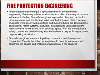 FIRE PROTECTION ENGINEERING
• Fire protection engineering is a specialised field in environmental
engineering. Fire safety relates to all factors that affect the safety of humans
in the event of a fire. Fire safety engineering creates plans and tactics for
reducing smoke and fire damage in houses, buildings and cities. Fire safety
engineers work closely with architects and builders during the design phase
of a building. Alarm systems, stairwells, insulation and ventilation are the
main concerns for fire safety in an enclosed space. First aid and additional
safety courses are needed along with the bachelor’s degree for a graduate to
begin working in industry.
• Fire safety engineers are employed by construction and development
companies. There is the option for engineers to become inspectors, who
determine the causes and probable preventions of a fire accident.
 