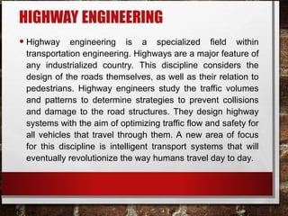 HIGHWAY ENGINEERING
• Highway engineering is a specialized field within
transportation engineering. Highways are a major feature of
any industrialized country. This discipline considers the
design of the roads themselves, as well as their relation to
pedestrians. Highway engineers study the traffic volumes
and patterns to determine strategies to prevent collisions
and damage to the road structures. They design highway
systems with the aim of optimizing traffic flow and safety for
all vehicles that travel through them. A new area of focus
for this discipline is intelligent transport systems that will
eventually revolutionize the way humans travel day to day.
 