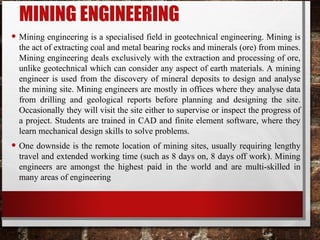 MINING ENGINEERING
• Mining engineering is a specialised field in geotechnical engineering. Mining is
the act of extracting coal and metal bearing rocks and minerals (ore) from mines.
Mining engineering deals exclusively with the extraction and processing of ore,
unlike geotechnical which can consider any aspect of earth materials. A mining
engineer is used from the discovery of mineral deposits to design and analyse
the mining site. Mining engineers are mostly in offices where they analyse data
from drilling and geological reports before planning and designing the site.
Occasionally they will visit the site either to supervise or inspect the progress of
a project. Students are trained in CAD and finite element software, where they
learn mechanical design skills to solve problems.
• One downside is the remote location of mining sites, usually requiring lengthy
travel and extended working time (such as 8 days on, 8 days off work). Mining
engineers are amongst the highest paid in the world and are multi-skilled in
many areas of engineering
 