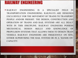 RAILWAY ENGINEERING
• RAILWAY ENGINEERING IS A SPECIALIST FIELD IN
TRANSPORTATION ENGINEERING. RAILWAYS ARE DESIGNED
EXCLUSIVELY FOR THE MOVEMENT OF TRAINS TO TRANSPORT
PEOPLE AND/OR FREIGHT. THE DESIGN, CONSTRUCTION AND
OPERATION OF TRAINS AND RAIL SYSTEMS ARE ALL DEALT
WITH IN THIS DISCIPLINE. RAILWAY ENGINEERS POSSESS
MECHANICAL DESIGN SKILLS AND KNOWLEDGE OF
PROPULSION SYSTEMS THAT ALLOWS THEM TO DESIGN TRAIN
VESSELS. RAILWAY ENGINEERS ARE FREQUENTLY ON SITE,
EITHER SUPERVISING THE RAIL SYSTEM OR IN A ‘HANDS ON’
CAPACITY.
 