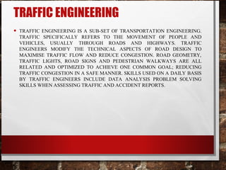 TRAFFIC ENGINEERING
• TRAFFIC ENGINEERING IS A SUB-SET OF TRANSPORTATION ENGINEERING.
TRAFFIC SPECIFICALLY REFERS TO THE MOVEMENT OF PEOPLE AND
VEHICLES, USUALLY THROUGH ROADS AND HIGHWAYS. TRAFFIC
ENGINEERS MODIFY THE TECHNICAL ASPECTS OF ROAD DESIGN TO
MAXIMISE TRAFFIC FLOW AND REDUCE CONGESTION. ROAD GEOMETRY,
TRAFFIC LIGHTS, ROAD SIGNS AND PEDESTRIAN WALKWAYS ARE ALL
RELATED AND OPTIMIZED TO ACHIEVE ONE COMMON GOAL; REDUCING
TRAFFIC CONGESTION IN A SAFE MANNER. SKILLS USED ON A DAILY BASIS
BY TRAFFIC ENGINEERS INCLUDE DATA ANALYSIS PROBLEM SOLVING
SKILLS WHEN ASSESSING TRAFFIC AND ACCIDENT REPORTS.
 