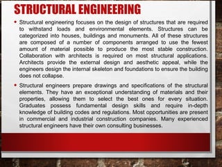 STRUCTURAL ENGINEERING
• Structural engineering focuses on the design of structures that are required
to withstand loads and environmental elements. Structures can be
categorized into houses, buildings and monuments. All of these structures
are composed of a number of components arranged to use the fewest
amount of material possible to produce the most stable construction.
Collaboration with architects is required on most structural applications.
Architects provide the external design and aesthetic appeal, while the
engineers design the internal skeleton and foundations to ensure the building
does not collapse.
• Structural engineers prepare drawings and specifications of the structural
elements. They have an exceptional understanding of materials and their
properties, allowing them to select the best ones for every situation.
Graduates possess fundamental design skills and require in-depth
knowledge of building codes and regulations. Most opportunities are present
in commercial and industrial construction companies. Many experienced
structural engineers have their own consulting businesses.
 