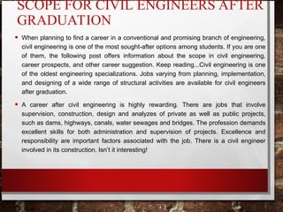 SCOPE FOR CIVIL ENGINEERS AFTER
GRADUATION
• When planning to find a career in a conventional and promising branch of engineering,
civil engineering is one of the most sought-after options among students. If you are one
of them, the following post offers information about the scope in civil engineering,
career prospects, and other career suggestion. Keep reading...Civil engineering is one
of the oldest engineering specializations. Jobs varying from planning, implementation,
and designing of a wide range of structural activities are available for civil engineers
after graduation.
• A career after civil engineering is highly rewarding. There are jobs that involve
supervision, construction, design and analyzes of private as well as public projects,
such as dams, highways, canals, water sewages and bridges. The profession demands
excellent skills for both administration and supervision of projects. Excellence and
responsibility are important factors associated with the job. There is a civil engineer
involved in its construction. Isn’t it interesting!
 