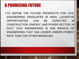 A PROMISING FUTURE
•TO DEFINE THE FUTURE PROSPECTS FOR CIVIL
ENGINEERING GRADUATES IN INDIA, LUCRATIVE
OPPORTUNITIES CAN BE EXPECTED IN
CONSTRUCTION, ENERGY, AND POWER SECTOR. IN
FACT, CIVIL ENGINEERING IS ONE BRANCH OF
ENGINEERING THAT HAS LESSER UNEMPLOYMENT
RATE THAN THE OTHER BRANCHES.
 