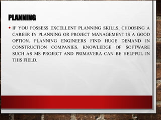 PLANNING
• IF YOU POSSESS EXCELLENT PLANNING SKILLS, CHOOSING A
CAREER IN PLANNING OR PROJECT MANAGEMENT IS A GOOD
OPTION. PLANNING ENGINEERS FIND HUGE DEMAND IN
CONSTRUCTION COMPANIES. KNOWLEDGE OF SOFTWARE
SUCH AS MS PROJECT AND PRIMAVERA CAN BE HELPFUL IN
THIS FIELD.
 