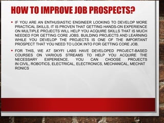 HOW TO IMPROVE JOB PROSPECTS?
• IF YOU ARE AN ENTHUSIASTIC ENGINEER LOOKING TO DEVELOP MORE
PRACTICAL SKILLS, IT IS PROVEN THAT GETTING HANDS-ON EXPERIENCE
ON MULTIPLE PROJECTS WILL HELP YOU ACQUIRE SKILLS THAT IS MUCH
NEEDED FOR GETTING CORE JOBS. BUILDING PROJECTS AND LEARNING
WHILE YOU DEVELOP THE PROJECTS IS ONE OF THE IMPORTANT
PROSPECT THAT YOU NEED TO LOOK INTO FOR GETTING CORE JOB.
• FOR THIS, WE AT SKYFI LABS HAVE DEVELOPED PROJECT-BASED
COURSES ON VARIOUS STREAMS TO HELP YOU ACQUIRE THE
NECESSARY EXPERIENCE. YOU CAN CHOOSE PROJECTS
IN CIVIL, ROBOTICS, ELECTRICAL, ELECTRONICS, MECHANICAL, MECHAT
RONICS
 