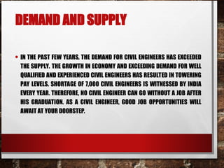 DEMAND AND SUPPLY
• IN THE PAST FEW YEARS, THE DEMAND FOR CIVIL ENGINEERS HAS EXCEEDED
THE SUPPLY. THE GROWTH IN ECONOMY AND EXCEEDING DEMAND FOR WELL
QUALIFIED AND EXPERIENCED CIVIL ENGINEERS HAS RESULTED IN TOWERING
PAY LEVELS. SHORTAGE OF 7,000 CIVIL ENGINEERS IS WITNESSED BY INDIA
EVERY YEAR. THEREFORE, NO CIVIL ENGINEER CAN GO WITHOUT A JOB AFTER
HIS GRADUATION. AS A CIVIL ENGINEER, GOOD JOB OPPORTUNITIES WILL
AWAIT AT YOUR DOORSTEP.
 