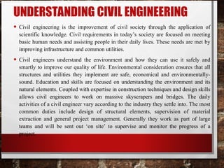 UNDERSTANDING CIVIL ENGINEERING
• Civil engineering is the improvement of civil society through the application of
scientific knowledge. Civil requirements in today’s society are focused on meeting
basic human needs and assisting people in their daily lives. These needs are met by
improving infrastructure and common utilities.
• Civil engineers understand the environment and how they can use it safely and
smartly to improve our quality of life. Environmental consideration ensures that all
structures and utilities they implement are safe, economical and environmentally-
sound. Education and skills are focused on understanding the environment and its
natural elements. Coupled with expertise in construction techniques and design skills
allows civil engineers to work on massive skyscrapers and bridges. The daily
activities of a civil engineer vary according to the industry they settle into. The most
common duties include design of structural elements, supervision of material
extraction and general project management. Generally they work as part of large
teams and will be sent out ‘on site’ to supervise and monitor the progress of a
project.
 