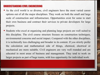 UNDERSTANDING CIVIL ENGINEERING
• As the civil world is so diverse, civil engineers have the most varied career
options out of all the major disciplines. They work on both the small and large
scale of construction and infrastructure. Opportunities exist for some to start
their own business and contract their services to private developers for large
projects.
• Students who excel at organizing and planning large projects are well suited to
this discipline. The civil course structure focuses on construction techniques,
environmental concerns and social impact. Compared with the other disciplines,
it is technically less challenging and broader in its content. If you strictly prefer
the calculation and mathematical side of things, chemical, electrical or
mechanical are more suitable. Civil engineers are very well rounded and are
educated in most areas of business and management. They tend to work on
larger projects as part of huge teams, with less opportunity for individual work.
 