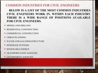 COMMON INDUSTRIES FOR CIVIL ENGINEERS
BELOW IS A LIST OF THE MOST COMMON INDUSTRIES
CIVIL ENGINEERS WORK IN. WITHIN EACH INDUSTRY
THERE IS A WIDE RANGE OF POSITIONS AVAILABLE
FOR CIVIL ENGINEERS.
• MINING AND DRILLING
• RESIDENTIAL CONSTRUCTION
• COMMERCIAL CONSTRUCTION
• URBAN PLANNING
• WATER AND GAS INFRASTRUCTURE
• SEWERAGE SYSTEMS
• RENEWABLE ENERGY
• TRANSPORTATION AGENCIES
• GOVERNMENT AGENCIES
 