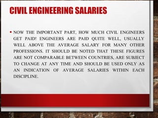 CIVIL ENGINEERING SALARIES
• NOW THE IMPORTANT PART, HOW MUCH CIVIL ENGINEERS
GET PAID! ENGINEERS ARE PAID QUITE WELL, USUALLY
WELL ABOVE THE AVERAGE SALARY FOR MANY OTHER
PROFESSIONS. IT SHOULD BE NOTED THAT THESE FIGURES
ARE NOT COMPARABLE BETWEEN COUNTRIES, ARE SUBJECT
TO CHANGE AT ANY TIME AND SHOULD BE USED ONLY AS
AN INDICATION OF AVERAGE SALARIES WITHIN EACH
DISCIPLINE.
 