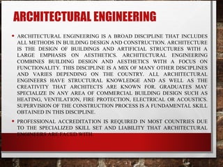 ARCHITECTURAL ENGINEERING
• ARCHITECTURAL ENGINEERING IS A BROAD DISCIPLINE THAT INCLUDES
ALL METHODS IN BUILDING DESIGN AND CONSTRUCTION. ARCHITECTURE
IS THE DESIGN OF BUILDINGS AND ARTIFICIAL STRUCTURES WITH A
LARGE EMPHASIS ON AESTHETICS. ARCHITECTURAL ENGINEERING
COMBINES BUILDING DESIGN AND AESTHETICS WITH A FOCUS ON
FUNCTIONALITY. THIS DISCIPLINE IS A MIX OF MANY OTHER DISCIPLINES
AND VARIES DEPENDING ON THE COUNTRY. ALL ARCHITECTURAL
ENGINEERS HAVE STRUCTURAL KNOWLEDGE AND AS WELL AS THE
CREATIVITY THAT ARCHITECTS ARE KNOWN FOR. GRADUATES MAY
SPECIALIZE IN ANY AREA OF COMMERCIAL BUILDING DESIGN SUCH AS
HEATING, VENTILATION, FIRE PROTECTION, ELECTRICAL OR ACOUSTICS.
SUPERVISION OF THE CONSTRUCTION PROCESS IS A FUNDAMENTAL SKILL
OBTAINED IN THIS DISCIPLINE.
• PROFESSIONAL ACCREDITATION IS REQUIRED IN MOST COUNTRIES DUE
TO THE SPECIALIZED SKILL SET AND LIABILITY THAT ARCHITECTURAL
ENGINEERS ARE FACED WITH.
 