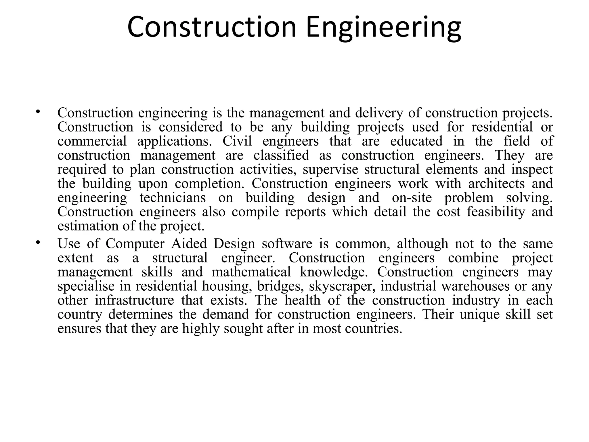 Construction Engineering
• Construction engineering is the management and delivery of construction projects.
Construction is considered to be any building projects used for residential or
commercial applications. Civil engineers that are educated in the field of
construction management are classified as construction engineers. They are
required to plan construction activities, supervise structural elements and inspect
the building upon completion. Construction engineers work with architects and
engineering technicians on building design and on-site problem solving.
Construction engineers also compile reports which detail the cost feasibility and
estimation of the project.
• Use of Computer Aided Design software is common, although not to the same
extent as a structural engineer. Construction engineers combine project
management skills and mathematical knowledge. Construction engineers may
specialise in residential housing, bridges, skyscraper, industrial warehouses or any
other infrastructure that exists. The health of the construction industry in each
country determines the demand for construction engineers. Their unique skill set
ensures that they are highly sought after in most countries.
 