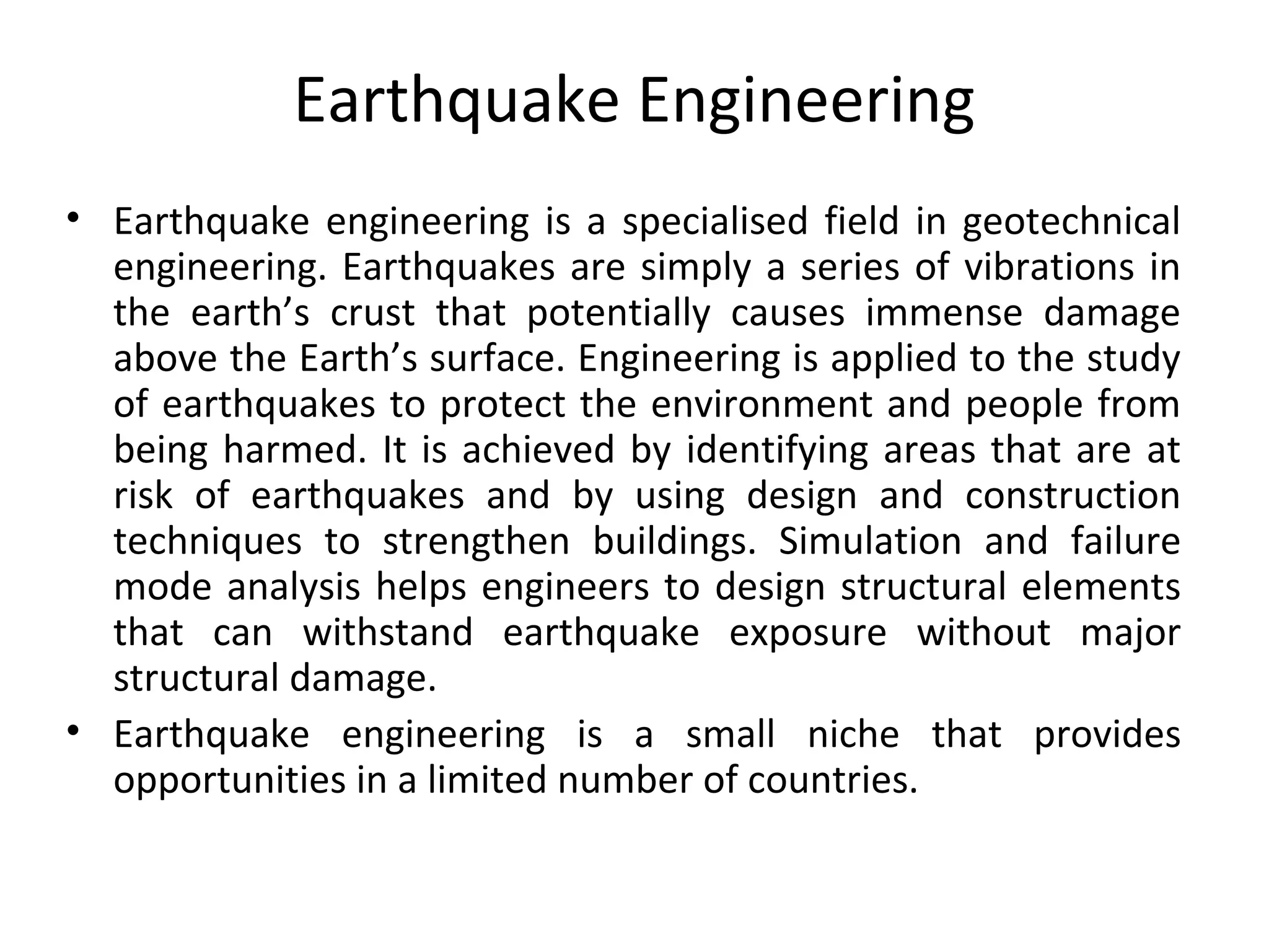 Earthquake Engineering
• Earthquake engineering is a specialised field in geotechnical
engineering. Earthquakes are simply a series of vibrations in
the earth’s crust that potentially causes immense damage
above the Earth’s surface. Engineering is applied to the study
of earthquakes to protect the environment and people from
being harmed. It is achieved by identifying areas that are at
risk of earthquakes and by using design and construction
techniques to strengthen buildings. Simulation and failure
mode analysis helps engineers to design structural elements
that can withstand earthquake exposure without major
structural damage.
• Earthquake engineering is a small niche that provides
opportunities in a limited number of countries.
 