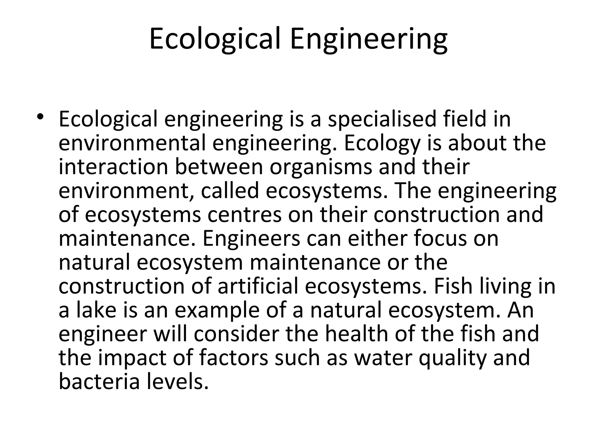 Ecological Engineering
• Ecological engineering is a specialised field in
environmental engineering. Ecology is about the
interaction between organisms and their
environment, called ecosystems. The engineering
of ecosystems centres on their construction and
maintenance. Engineers can either focus on
natural ecosystem maintenance or the
construction of artificial ecosystems. Fish living in
a lake is an example of a natural ecosystem. An
engineer will consider the health of the fish and
the impact of factors such as water quality and
bacteria levels.
 