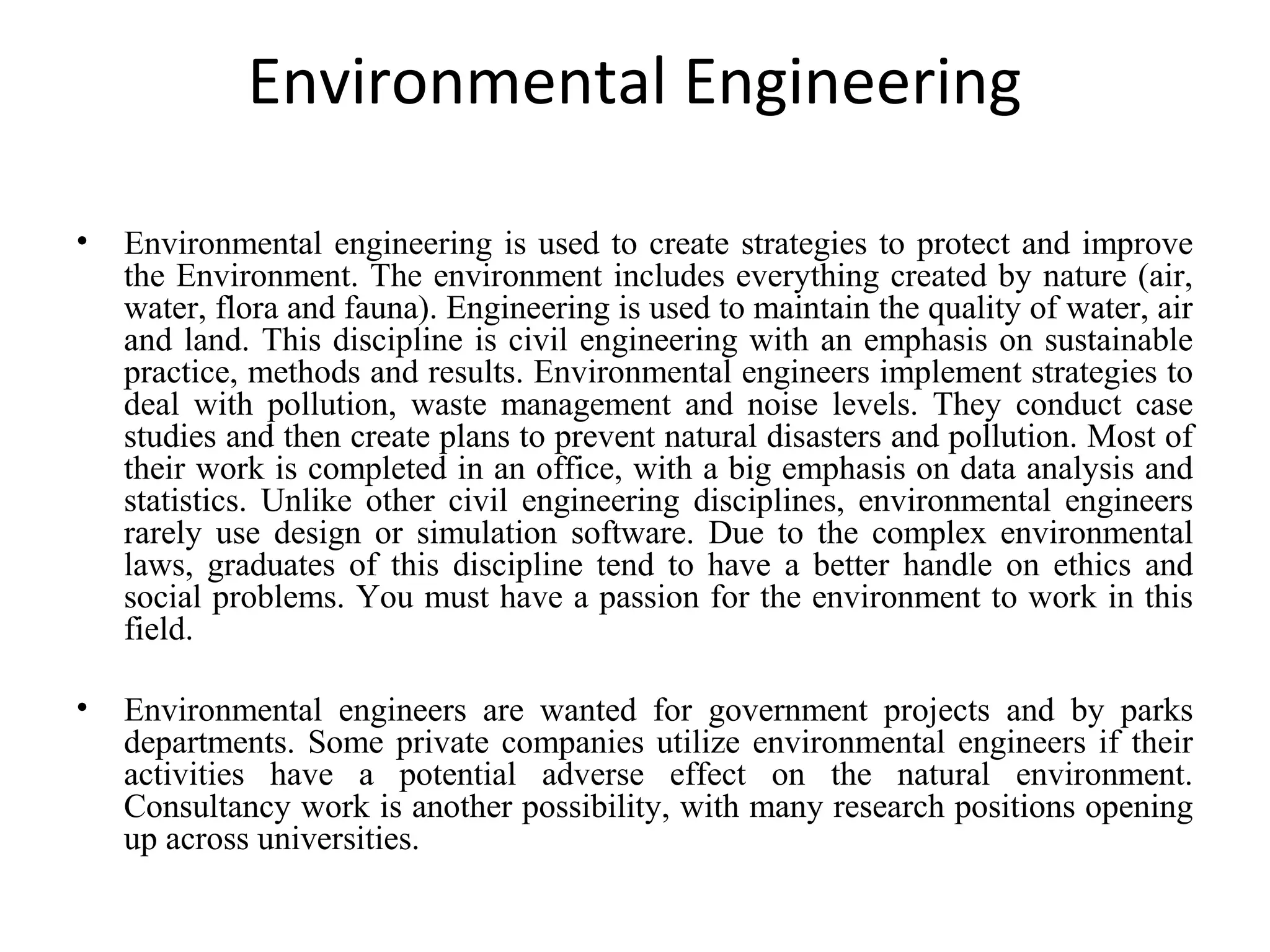 Environmental Engineering
• Environmental engineering is used to create strategies to protect and improve
the Environment. The environment includes everything created by nature (air,
water, flora and fauna). Engineering is used to maintain the quality of water, air
and land. This discipline is civil engineering with an emphasis on sustainable
practice, methods and results. Environmental engineers implement strategies to
deal with pollution, waste management and noise levels. They conduct case
studies and then create plans to prevent natural disasters and pollution. Most of
their work is completed in an office, with a big emphasis on data analysis and
statistics. Unlike other civil engineering disciplines, environmental engineers
rarely use design or simulation software. Due to the complex environmental
laws, graduates of this discipline tend to have a better handle on ethics and
social problems. You must have a passion for the environment to work in this
field.
• Environmental engineers are wanted for government projects and by parks
departments. Some private companies utilize environmental engineers if their
activities have a potential adverse effect on the natural environment.
Consultancy work is another possibility, with many research positions opening
up across universities.
 