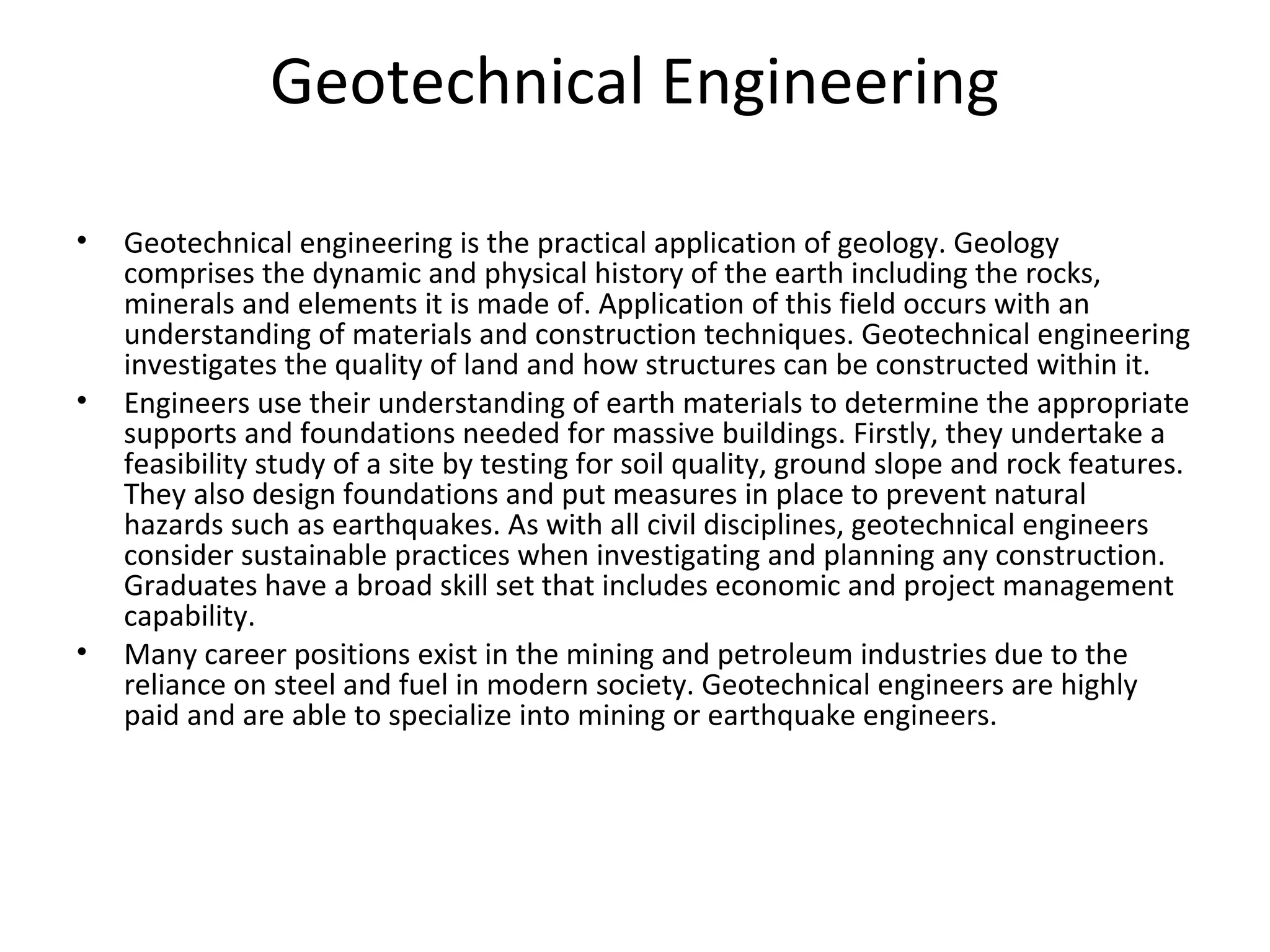 Geotechnical Engineering
• Geotechnical engineering is the practical application of geology. Geology
comprises the dynamic and physical history of the earth including the rocks,
minerals and elements it is made of. Application of this field occurs with an
understanding of materials and construction techniques. Geotechnical engineering
investigates the quality of land and how structures can be constructed within it.
• Engineers use their understanding of earth materials to determine the appropriate
supports and foundations needed for massive buildings. Firstly, they undertake a
feasibility study of a site by testing for soil quality, ground slope and rock features.
They also design foundations and put measures in place to prevent natural
hazards such as earthquakes. As with all civil disciplines, geotechnical engineers
consider sustainable practices when investigating and planning any construction.
Graduates have a broad skill set that includes economic and project management
capability.
• Many career positions exist in the mining and petroleum industries due to the
reliance on steel and fuel in modern society. Geotechnical engineers are highly
paid and are able to specialize into mining or earthquake engineers.
 