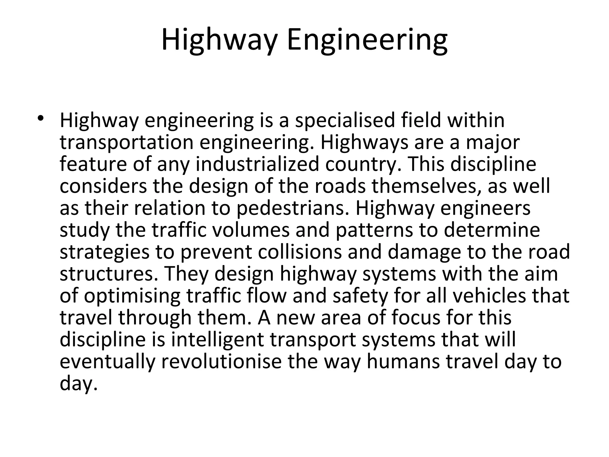 Highway Engineering
• Highway engineering is a specialised field within
transportation engineering. Highways are a major
feature of any industrialized country. This discipline
considers the design of the roads themselves, as well
as their relation to pedestrians. Highway engineers
study the traffic volumes and patterns to determine
strategies to prevent collisions and damage to the road
structures. They design highway systems with the aim
of optimising traffic flow and safety for all vehicles that
travel through them. A new area of focus for this
discipline is intelligent transport systems that will
eventually revolutionise the way humans travel day to
day.
 