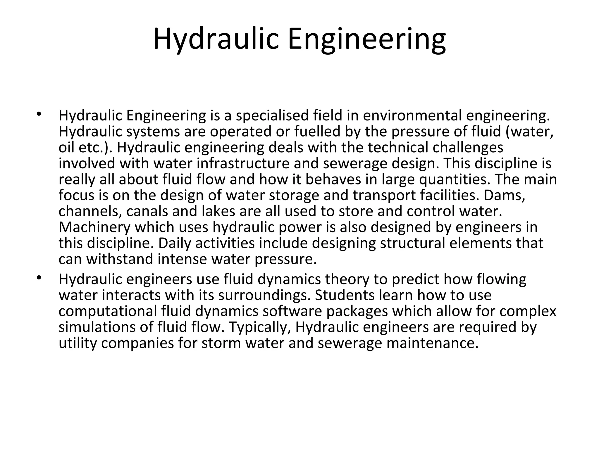 Hydraulic Engineering
• Hydraulic Engineering is a specialised field in environmental engineering.
Hydraulic systems are operated or fuelled by the pressure of fluid (water,
oil etc.). Hydraulic engineering deals with the technical challenges
involved with water infrastructure and sewerage design. This discipline is
really all about fluid flow and how it behaves in large quantities. The main
focus is on the design of water storage and transport facilities. Dams,
channels, canals and lakes are all used to store and control water.
Machinery which uses hydraulic power is also designed by engineers in
this discipline. Daily activities include designing structural elements that
can withstand intense water pressure.
• Hydraulic engineers use fluid dynamics theory to predict how flowing
water interacts with its surroundings. Students learn how to use
computational fluid dynamics software packages which allow for complex
simulations of fluid flow. Typically, Hydraulic engineers are required by
utility companies for storm water and sewerage maintenance.
 
