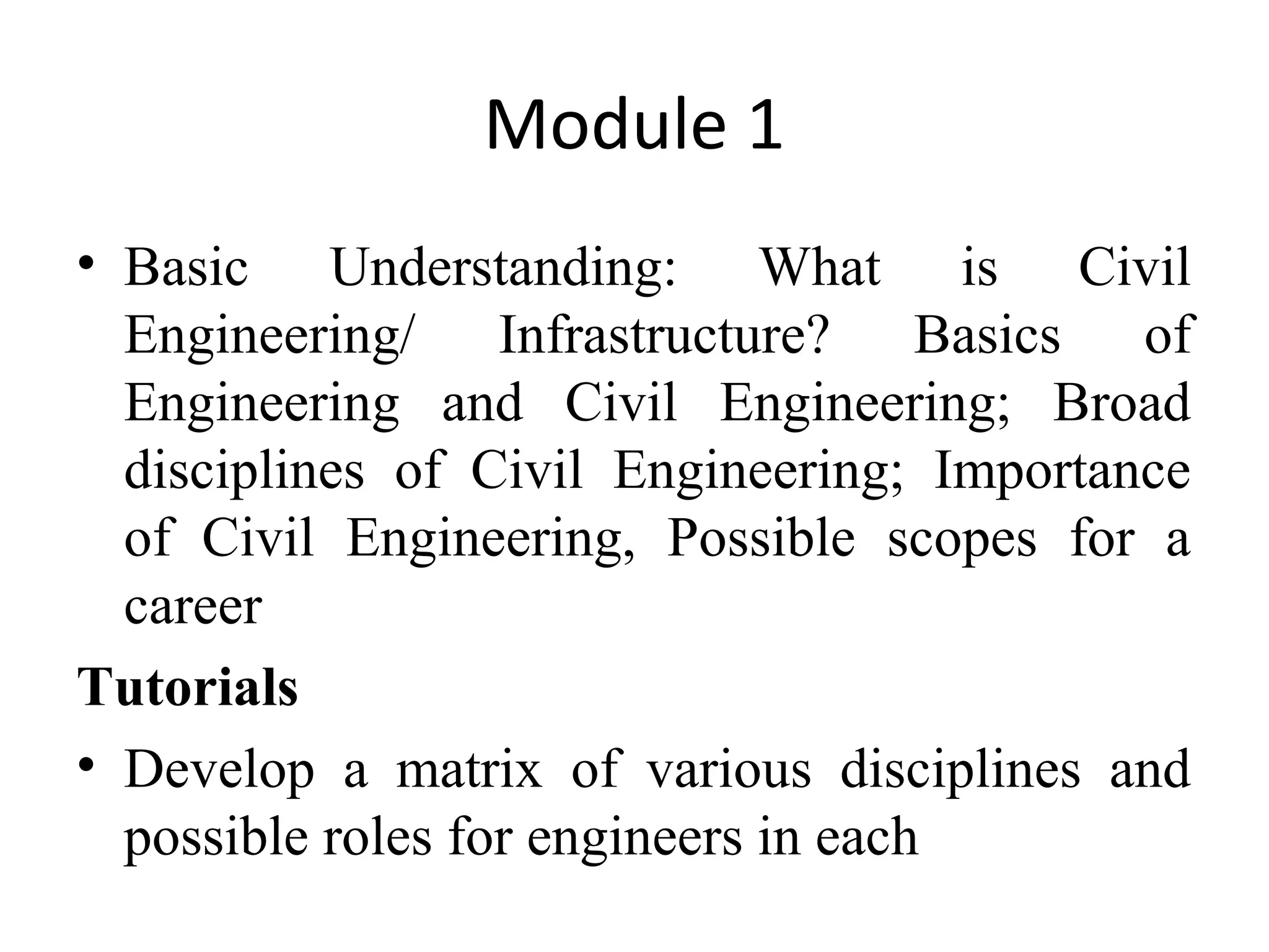 Module 1
• Basic Understanding: What is Civil
Engineering/ Infrastructure? Basics of
Engineering and Civil Engineering; Broad
disciplines of Civil Engineering; Importance
of Civil Engineering, Possible scopes for a
career
Tutorials
• Develop a matrix of various disciplines and
possible roles for engineers in each
 