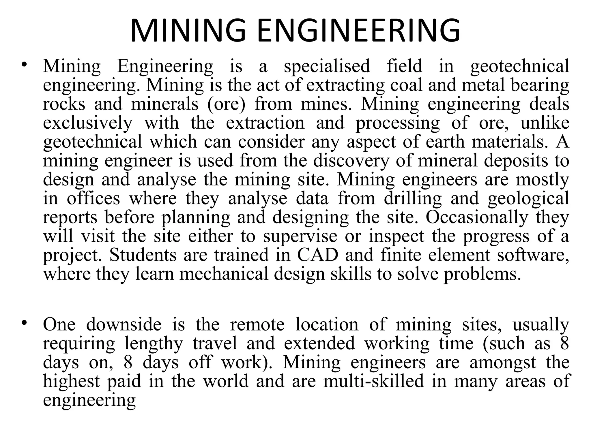 MINING ENGINEERING
• Mining Engineering is a specialised field in geotechnical
engineering. Mining is the act of extracting coal and metal bearing
rocks and minerals (ore) from mines. Mining engineering deals
exclusively with the extraction and processing of ore, unlike
geotechnical which can consider any aspect of earth materials. A
mining engineer is used from the discovery of mineral deposits to
design and analyse the mining site. Mining engineers are mostly
in offices where they analyse data from drilling and geological
reports before planning and designing the site. Occasionally they
will visit the site either to supervise or inspect the progress of a
project. Students are trained in CAD and finite element software,
where they learn mechanical design skills to solve problems.
• One downside is the remote location of mining sites, usually
requiring lengthy travel and extended working time (such as 8
days on, 8 days off work). Mining engineers are amongst the
highest paid in the world and are multi-skilled in many areas of
engineering
 
