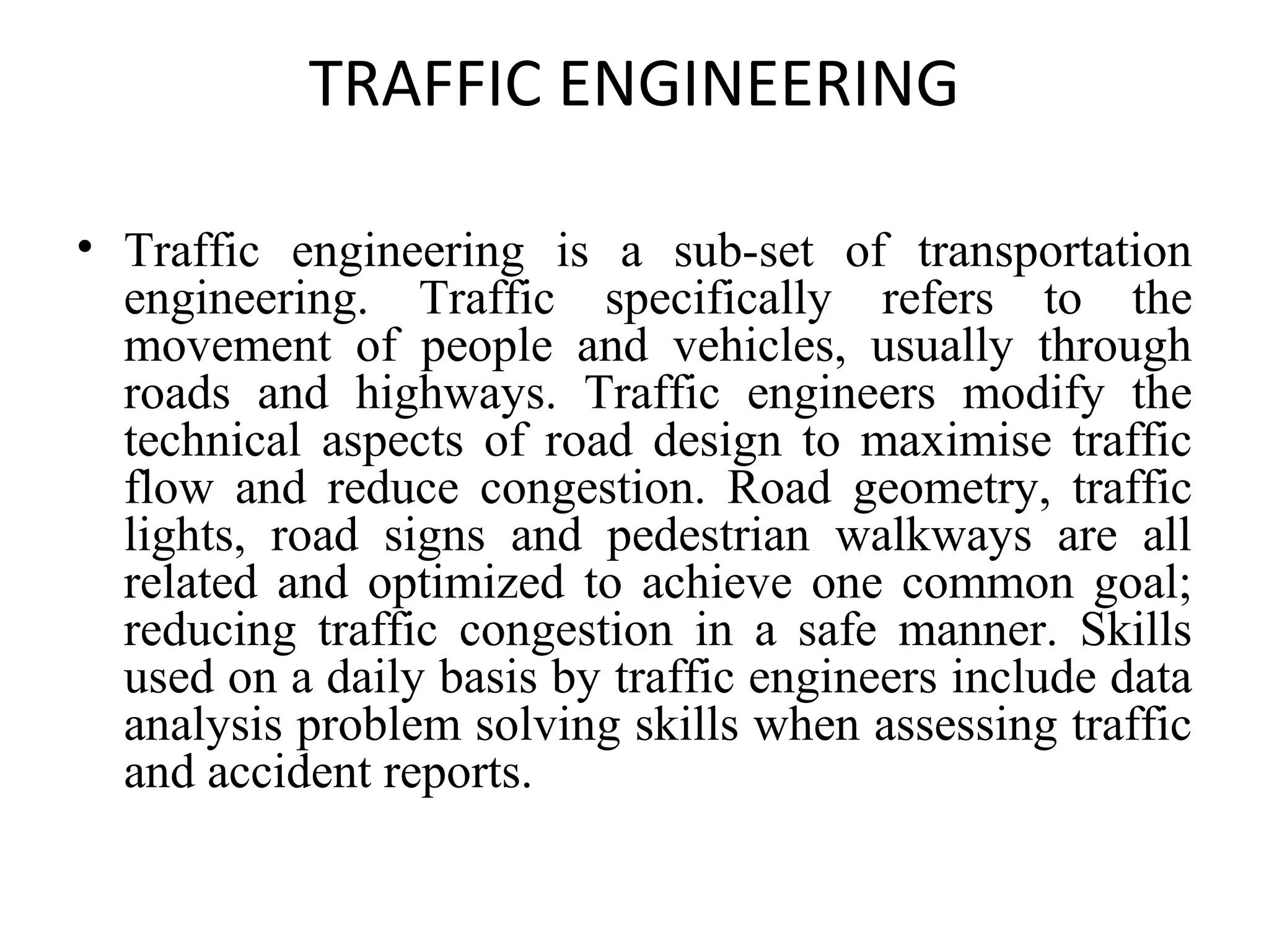 TRAFFIC ENGINEERING
• Traffic engineering is a sub-set of transportation
engineering. Traffic specifically refers to the
movement of people and vehicles, usually through
roads and highways. Traffic engineers modify the
technical aspects of road design to maximise traffic
flow and reduce congestion. Road geometry, traffic
lights, road signs and pedestrian walkways are all
related and optimized to achieve one common goal;
reducing traffic congestion in a safe manner. Skills
used on a daily basis by traffic engineers include data
analysis problem solving skills when assessing traffic
and accident reports.
 