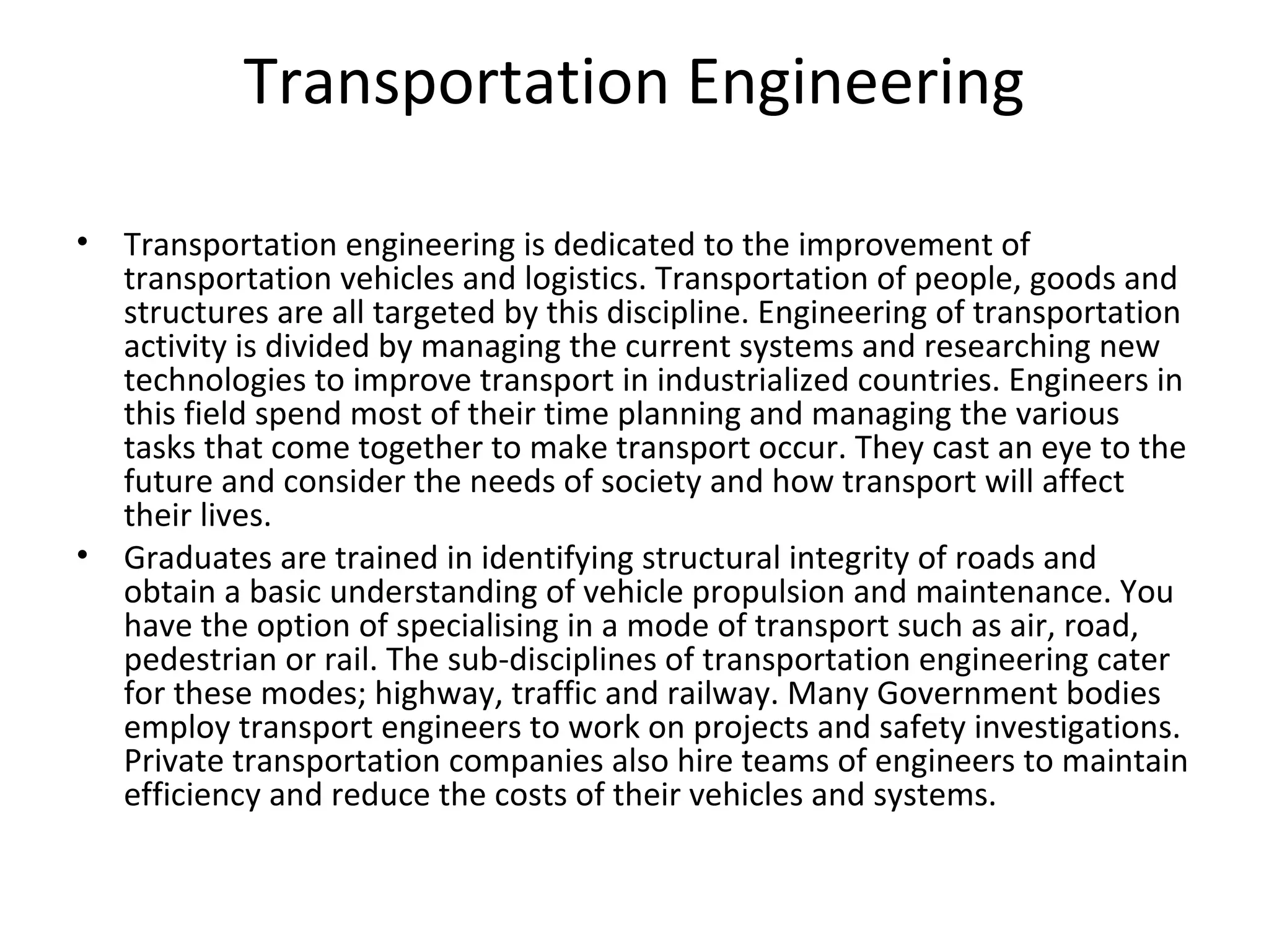 Transportation Engineering
• Transportation engineering is dedicated to the improvement of
transportation vehicles and logistics. Transportation of people, goods and
structures are all targeted by this discipline. Engineering of transportation
activity is divided by managing the current systems and researching new
technologies to improve transport in industrialized countries. Engineers in
this field spend most of their time planning and managing the various
tasks that come together to make transport occur. They cast an eye to the
future and consider the needs of society and how transport will affect
their lives.
• Graduates are trained in identifying structural integrity of roads and
obtain a basic understanding of vehicle propulsion and maintenance. You
have the option of specialising in a mode of transport such as air, road,
pedestrian or rail. The sub-disciplines of transportation engineering cater
for these modes; highway, traffic and railway. Many Government bodies
employ transport engineers to work on projects and safety investigations.
Private transportation companies also hire teams of engineers to maintain
efficiency and reduce the costs of their vehicles and systems.
 