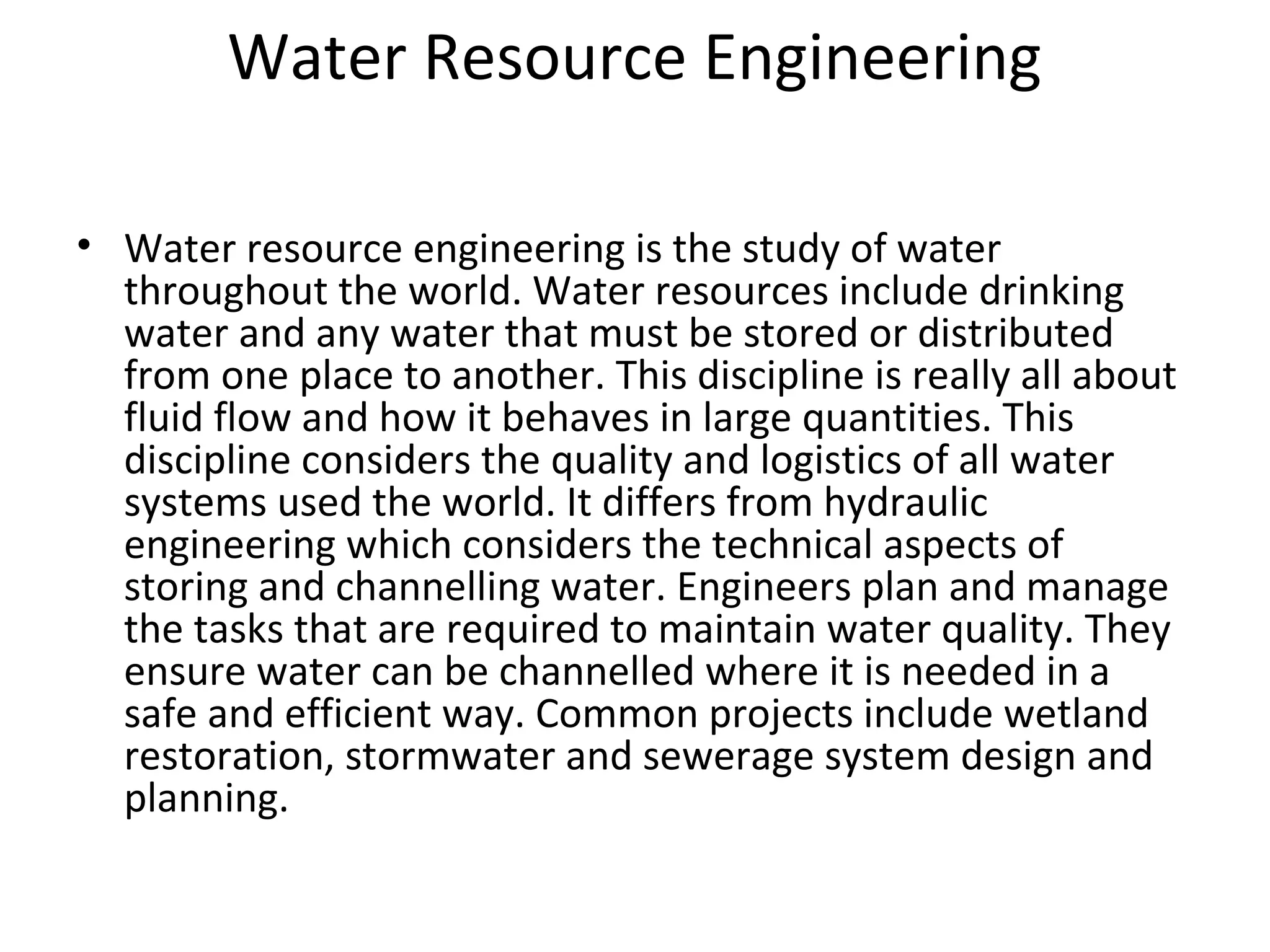 Water Resource Engineering
• Water resource engineering is the study of water
throughout the world. Water resources include drinking
water and any water that must be stored or distributed
from one place to another. This discipline is really all about
fluid flow and how it behaves in large quantities. This
discipline considers the quality and logistics of all water
systems used the world. It differs from hydraulic
engineering which considers the technical aspects of
storing and channelling water. Engineers plan and manage
the tasks that are required to maintain water quality. They
ensure water can be channelled where it is needed in a
safe and efficient way. Common projects include wetland
restoration, stormwater and sewerage system design and
planning.
 
