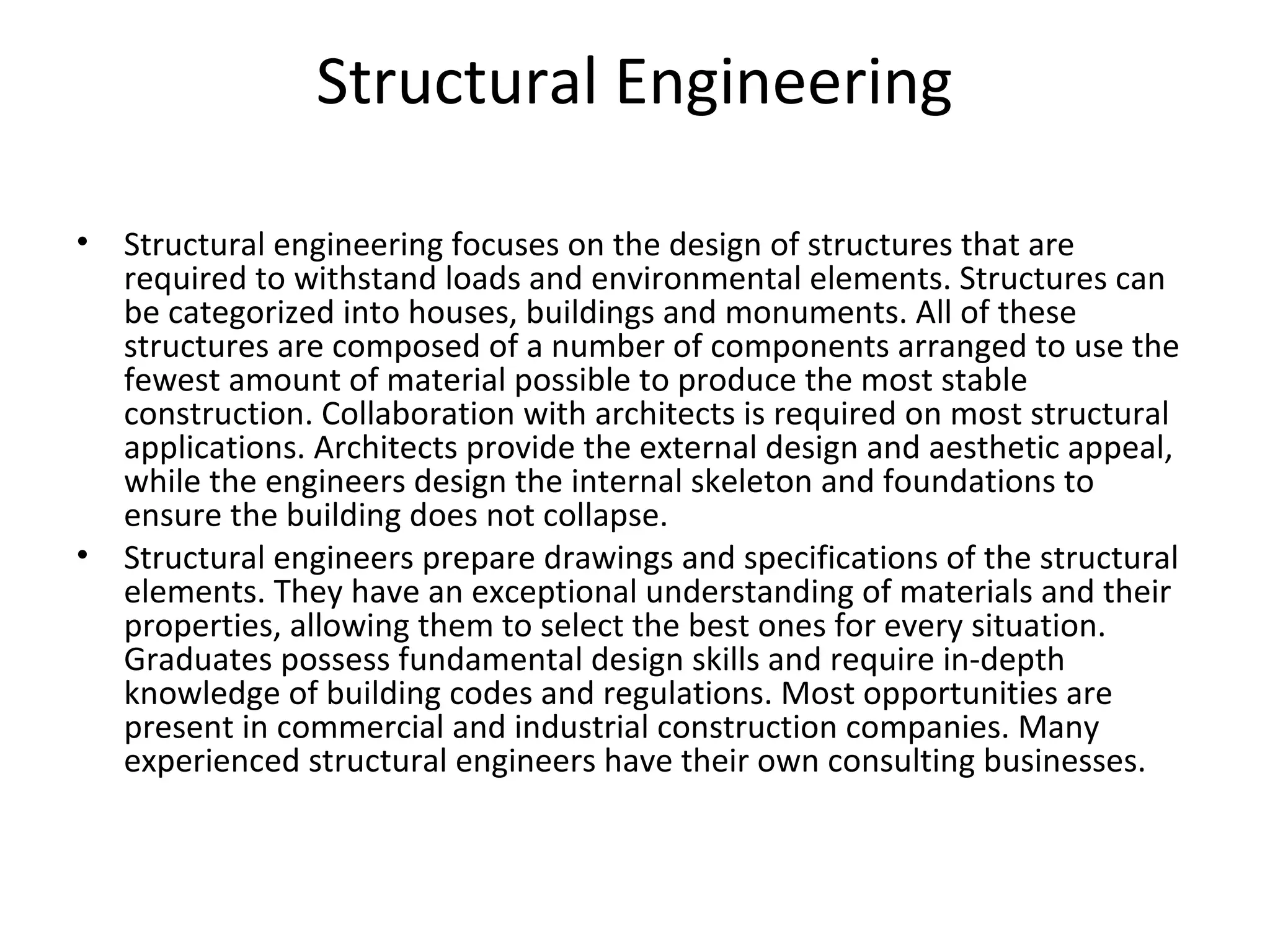Structural Engineering
• Structural engineering focuses on the design of structures that are
required to withstand loads and environmental elements. Structures can
be categorized into houses, buildings and monuments. All of these
structures are composed of a number of components arranged to use the
fewest amount of material possible to produce the most stable
construction. Collaboration with architects is required on most structural
applications. Architects provide the external design and aesthetic appeal,
while the engineers design the internal skeleton and foundations to
ensure the building does not collapse.
• Structural engineers prepare drawings and specifications of the structural
elements. They have an exceptional understanding of materials and their
properties, allowing them to select the best ones for every situation.
Graduates possess fundamental design skills and require in-depth
knowledge of building codes and regulations. Most opportunities are
present in commercial and industrial construction companies. Many
experienced structural engineers have their own consulting businesses.
 