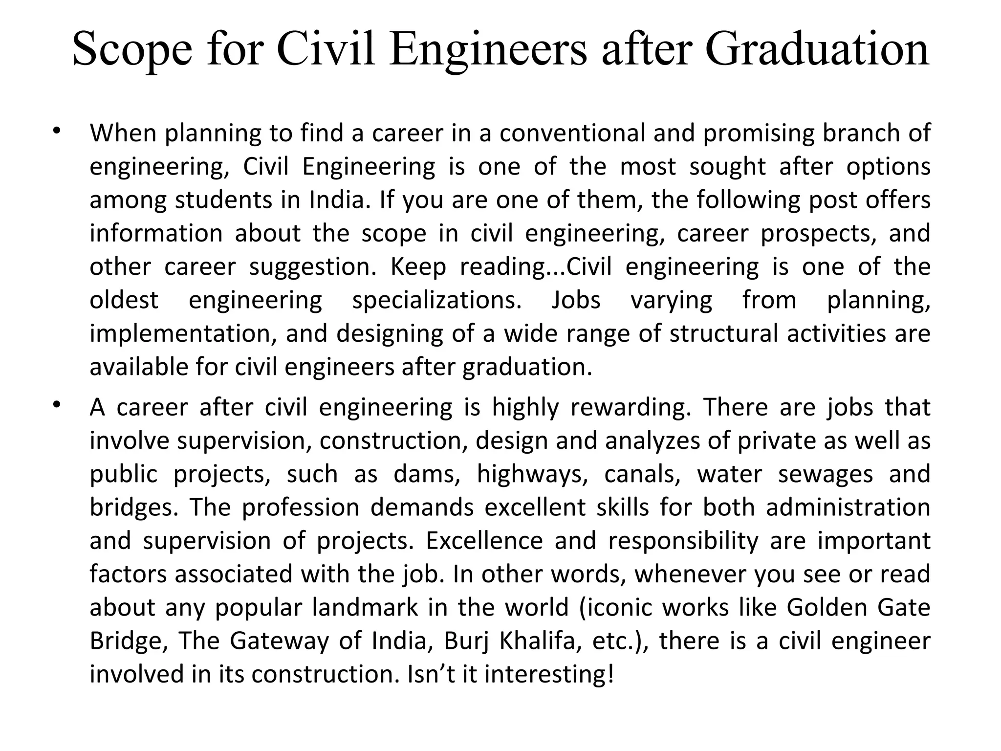 Scope for Civil Engineers after Graduation
• When planning to find a career in a conventional and promising branch of
engineering, Civil Engineering is one of the most sought after options
among students in India. If you are one of them, the following post offers
information about the scope in civil engineering, career prospects, and
other career suggestion. Keep reading...Civil engineering is one of the
oldest engineering specializations. Jobs varying from planning,
implementation, and designing of a wide range of structural activities are
available for civil engineers after graduation.
• A career after civil engineering is highly rewarding. There are jobs that
involve supervision, construction, design and analyzes of private as well as
public projects, such as dams, highways, canals, water sewages and
bridges. The profession demands excellent skills for both administration
and supervision of projects. Excellence and responsibility are important
factors associated with the job. In other words, whenever you see or read
about any popular landmark in the world (iconic works like Golden Gate
Bridge, The Gateway of India, Burj Khalifa, etc.), there is a civil engineer
involved in its construction. Isn’t it interesting!
 