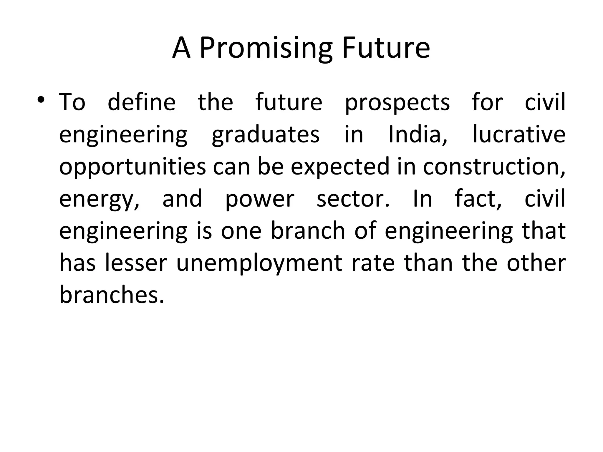 A Promising Future
• To define the future prospects for civil
engineering graduates in India, lucrative
opportunities can be expected in construction,
energy, and power sector. In fact, civil
engineering is one branch of engineering that
has lesser unemployment rate than the other
branches.
 