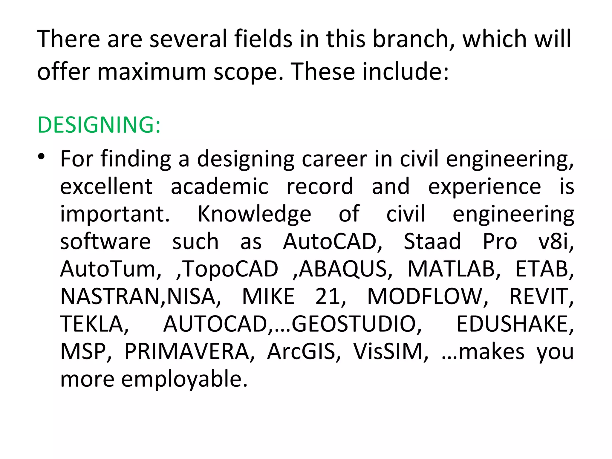 There are several fields in this branch, which will
offer maximum scope. These include:
DESIGNING:
• For finding a designing career in civil engineering,
excellent academic record and experience is
important. Knowledge of civil engineering
software such as AutoCAD, Staad Pro v8i,
AutoTum, ,TopoCAD ,ABAQUS, MATLAB, ETAB,
NASTRAN,NISA, MIKE 21, MODFLOW, REVIT,
TEKLA, AUTOCAD,…GEOSTUDIO, EDUSHAKE,
MSP, PRIMAVERA, ArcGIS, VisSIM, …makes you
more employable.
 