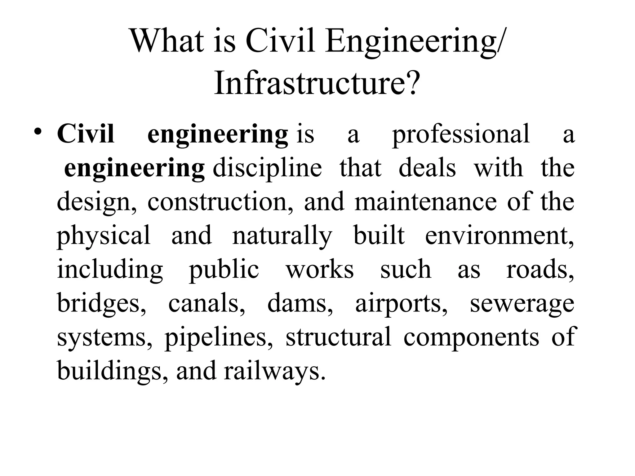 What is Civil Engineering/
Infrastructure?
• Civil engineering is a professional a
engineering discipline that deals with the
design, construction, and maintenance of the
physical and naturally built environment,
including public works such as roads,
bridges, canals, dams, airports, sewerage
systems, pipelines, structural components of
buildings, and railways.
 