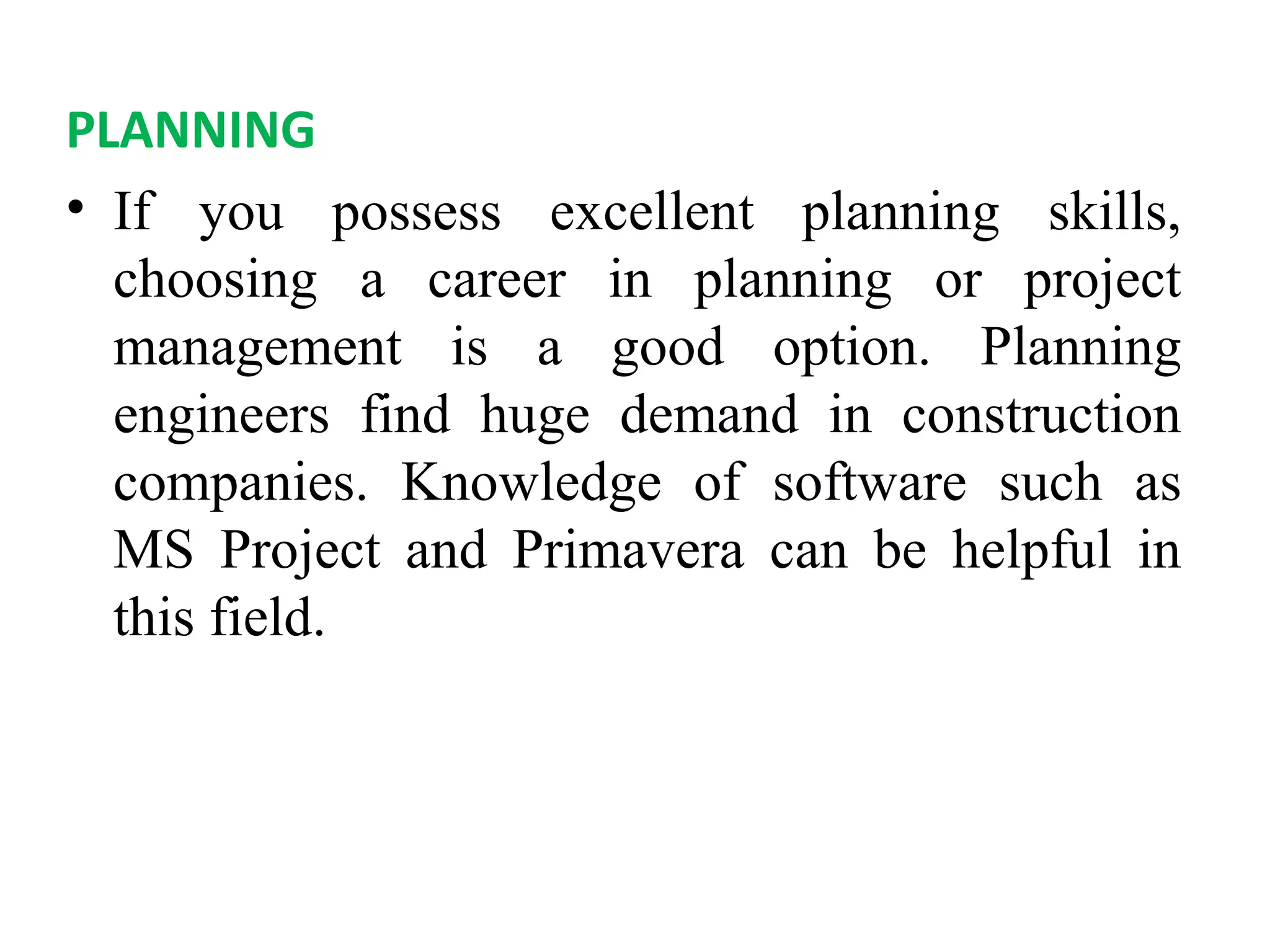 PLANNING
• If you possess excellent planning skills,
choosing a career in planning or project
management is a good option. Planning
engineers find huge demand in construction
companies. Knowledge of software such as
MS Project and Primavera can be helpful in
this field.
 