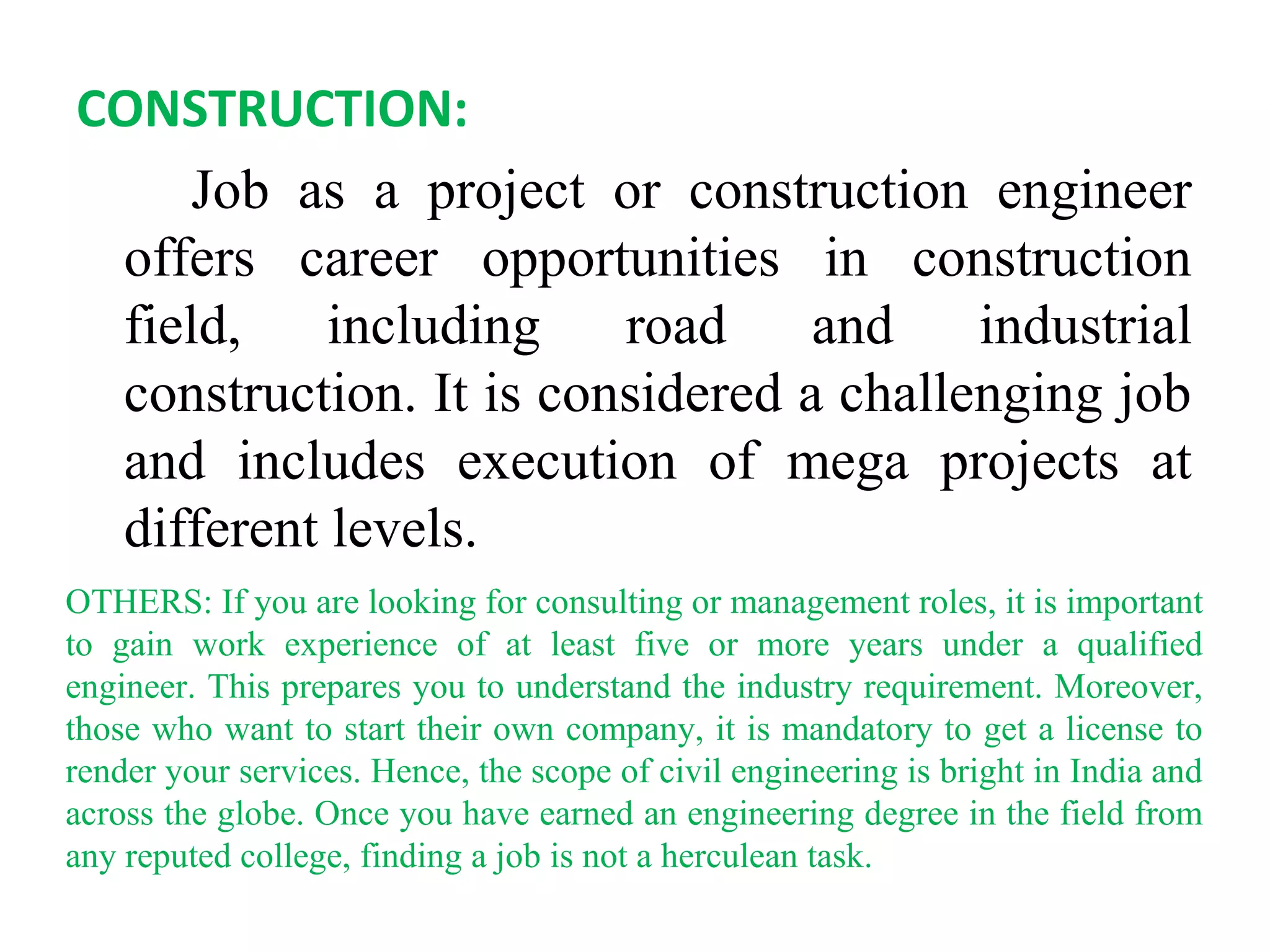CONSTRUCTION:
Job as a project or construction engineer
offers career opportunities in construction
field, including road and industrial
construction. It is considered a challenging job
and includes execution of mega projects at
different levels.
OTHERS: If you are looking for consulting or management roles, it is important
to gain work experience of at least five or more years under a qualified
engineer. This prepares you to understand the industry requirement. Moreover,
those who want to start their own company, it is mandatory to get a license to
render your services. Hence, the scope of civil engineering is bright in India and
across the globe. Once you have earned an engineering degree in the field from
any reputed college, finding a job is not a herculean task.
 