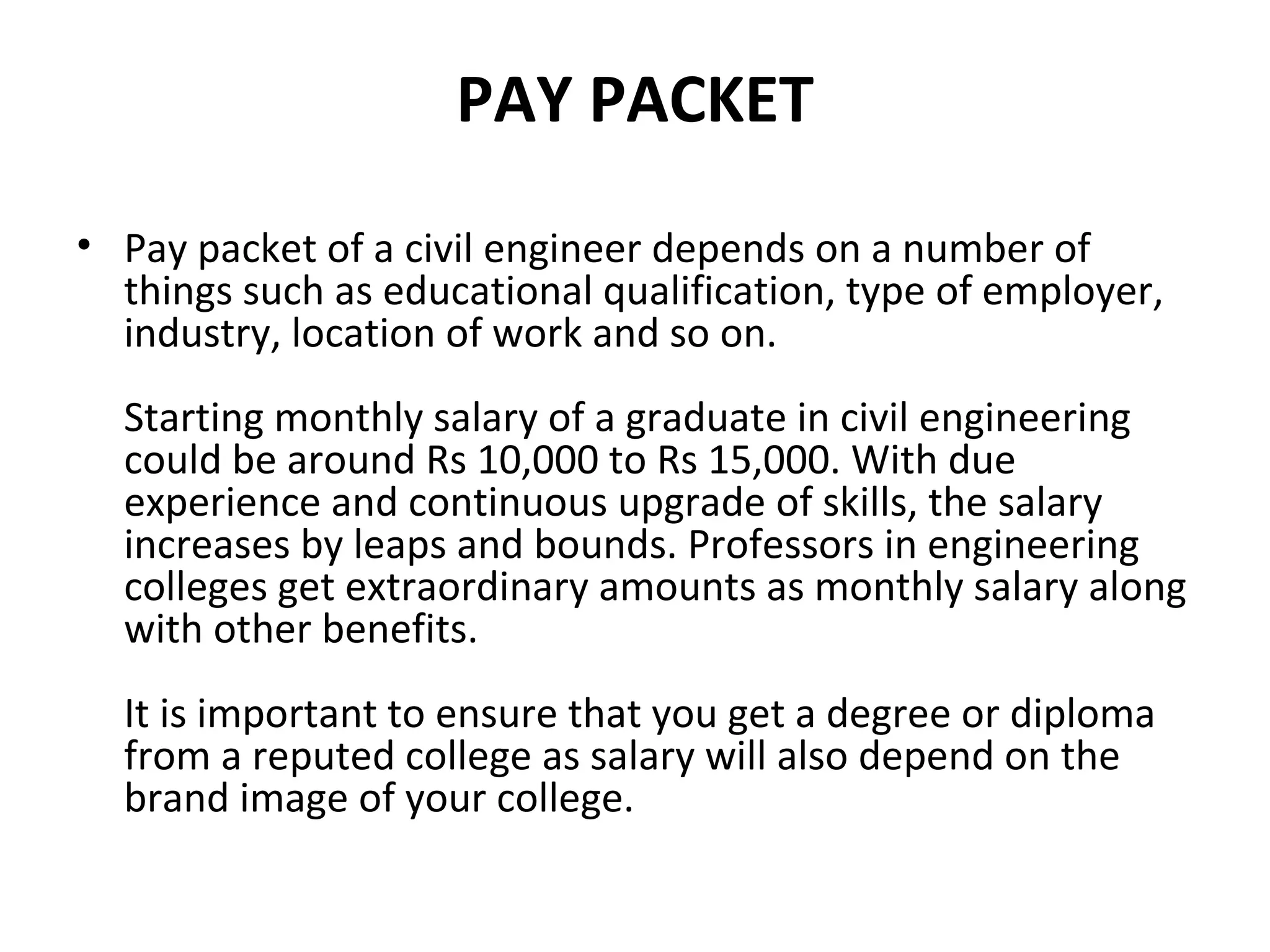 PAY PACKET
• Pay packet of a civil engineer depends on a number of
things such as educational qualification, type of employer,
industry, location of work and so on.
Starting monthly salary of a graduate in civil engineering
could be around Rs 10,000 to Rs 15,000. With due
experience and continuous upgrade of skills, the salary
increases by leaps and bounds. Professors in engineering
colleges get extraordinary amounts as monthly salary along
with other benefits.
It is important to ensure that you get a degree or diploma
from a reputed college as salary will also depend on the
brand image of your college.
 