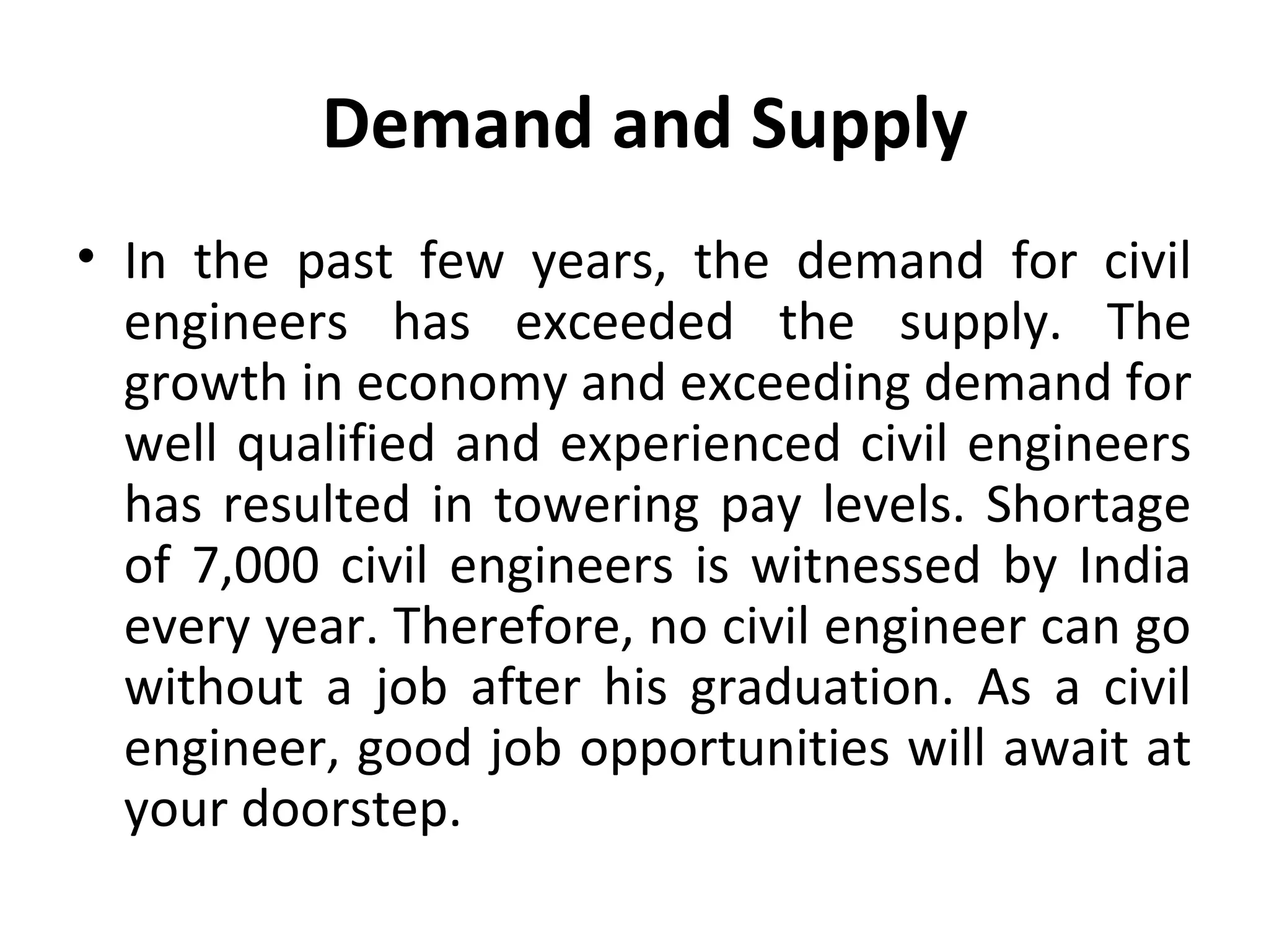 Demand and Supply
• In the past few years, the demand for civil
engineers has exceeded the supply. The
growth in economy and exceeding demand for
well qualified and experienced civil engineers
has resulted in towering pay levels. Shortage
of 7,000 civil engineers is witnessed by India
every year. Therefore, no civil engineer can go
without a job after his graduation. As a civil
engineer, good job opportunities will await at
your doorstep.
 