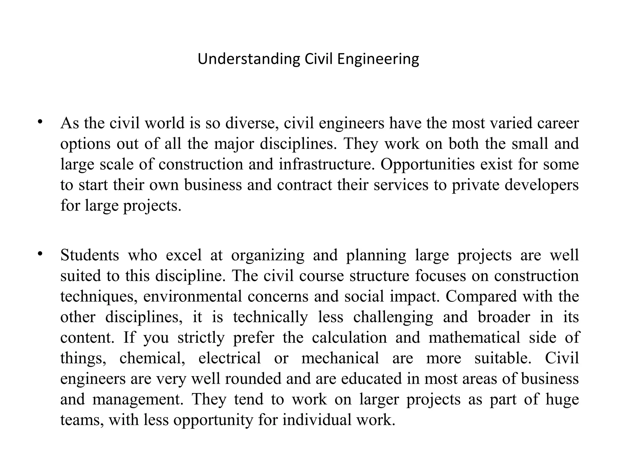 Understanding Civil Engineering
• As the civil world is so diverse, civil engineers have the most varied career
options out of all the major disciplines. They work on both the small and
large scale of construction and infrastructure. Opportunities exist for some
to start their own business and contract their services to private developers
for large projects.
• Students who excel at organizing and planning large projects are well
suited to this discipline. The civil course structure focuses on construction
techniques, environmental concerns and social impact. Compared with the
other disciplines, it is technically less challenging and broader in its
content. If you strictly prefer the calculation and mathematical side of
things, chemical, electrical or mechanical are more suitable. Civil
engineers are very well rounded and are educated in most areas of business
and management. They tend to work on larger projects as part of huge
teams, with less opportunity for individual work.
 