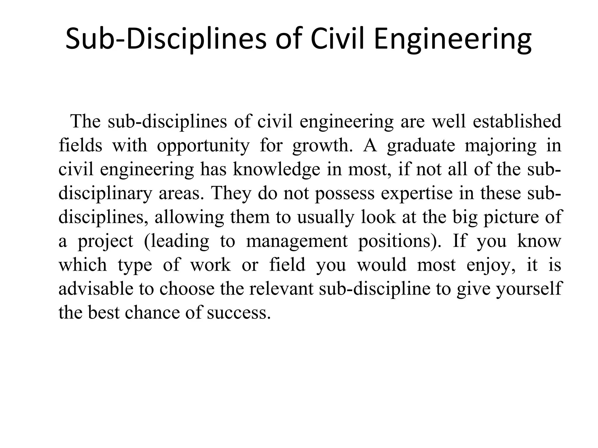 Sub-Disciplines of Civil Engineering
The sub-disciplines of civil engineering are well established
fields with opportunity for growth. A graduate majoring in
civil engineering has knowledge in most, if not all of the sub-
disciplinary areas. They do not possess expertise in these sub-
disciplines, allowing them to usually look at the big picture of
a project (leading to management positions). If you know
which type of work or field you would most enjoy, it is
advisable to choose the relevant sub-discipline to give yourself
the best chance of success.
 