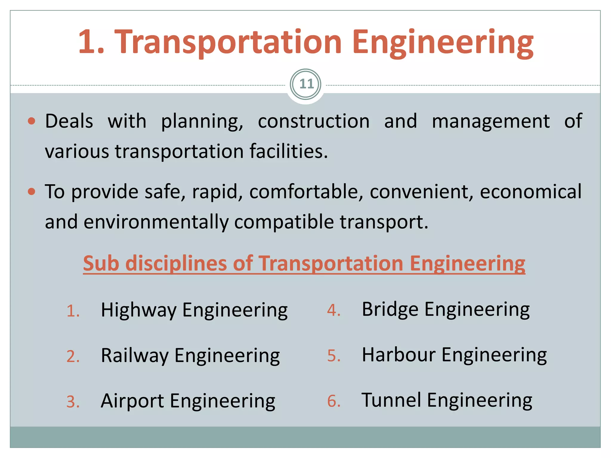 1. Transportation Engineering
 Deals with planning, construction and management of
various transportation facilities.
 To provide safe, rapid, comfortable, convenient, economical
and environmentally compatible transport.
Sub disciplines of Transportation Engineering
1. Highway Engineering
2. Railway Engineering
3. Airport Engineering
11
4. Bridge Engineering
5. Harbour Engineering
6. Tunnel Engineering
 