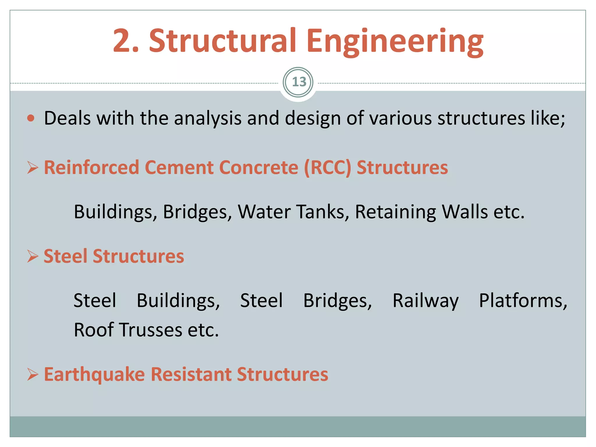  Deals with the analysis and design of various structures like;
 Reinforced Cement Concrete (RCC) Structures
Buildings, Bridges, Water Tanks, Retaining Walls etc.
 Steel Structures
Steel Buildings, Steel Bridges, Railway Platforms,
Roof Trusses etc.
 Earthquake Resistant Structures
13
2. Structural Engineering
 