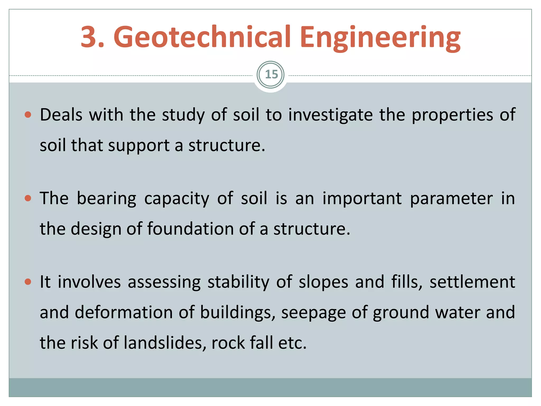  Deals with the study of soil to investigate the properties of
soil that support a structure.
 The bearing capacity of soil is an important parameter in
the design of foundation of a structure.
 It involves assessing stability of slopes and fills, settlement
and deformation of buildings, seepage of ground water and
the risk of landslides, rock fall etc.
15
3. Geotechnical Engineering
 