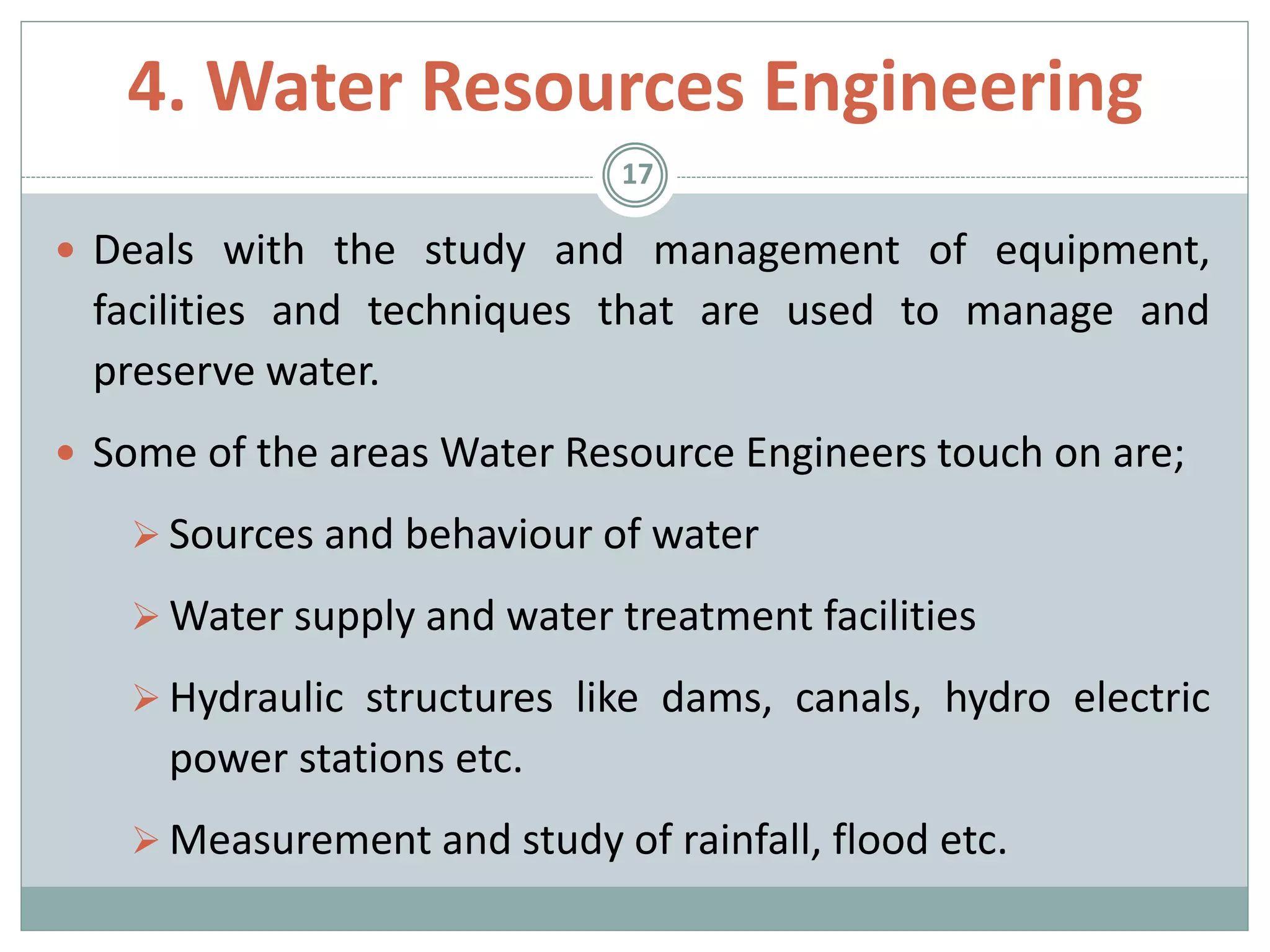  Deals with the study and management of equipment,
facilities and techniques that are used to manage and
preserve water.
 Some of the areas Water Resource Engineers touch on are;
 Sources and behaviour of water
 Water supply and water treatment facilities
 Hydraulic structures like dams, canals, hydro electric
power stations etc.
 Measurement and study of rainfall, flood etc.
17
4. Water Resources Engineering
 