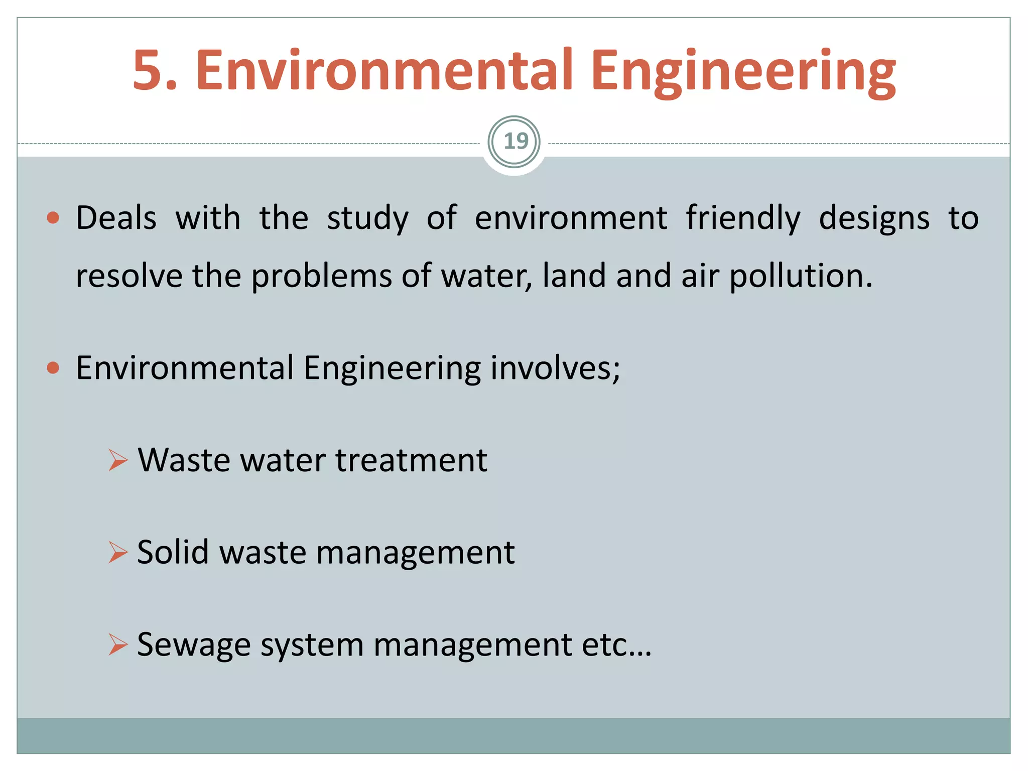  Deals with the study of environment friendly designs to
resolve the problems of water, land and air pollution.
 Environmental Engineering involves;
 Waste water treatment
 Solid waste management
 Sewage system management etc…
19
5. Environmental Engineering
 