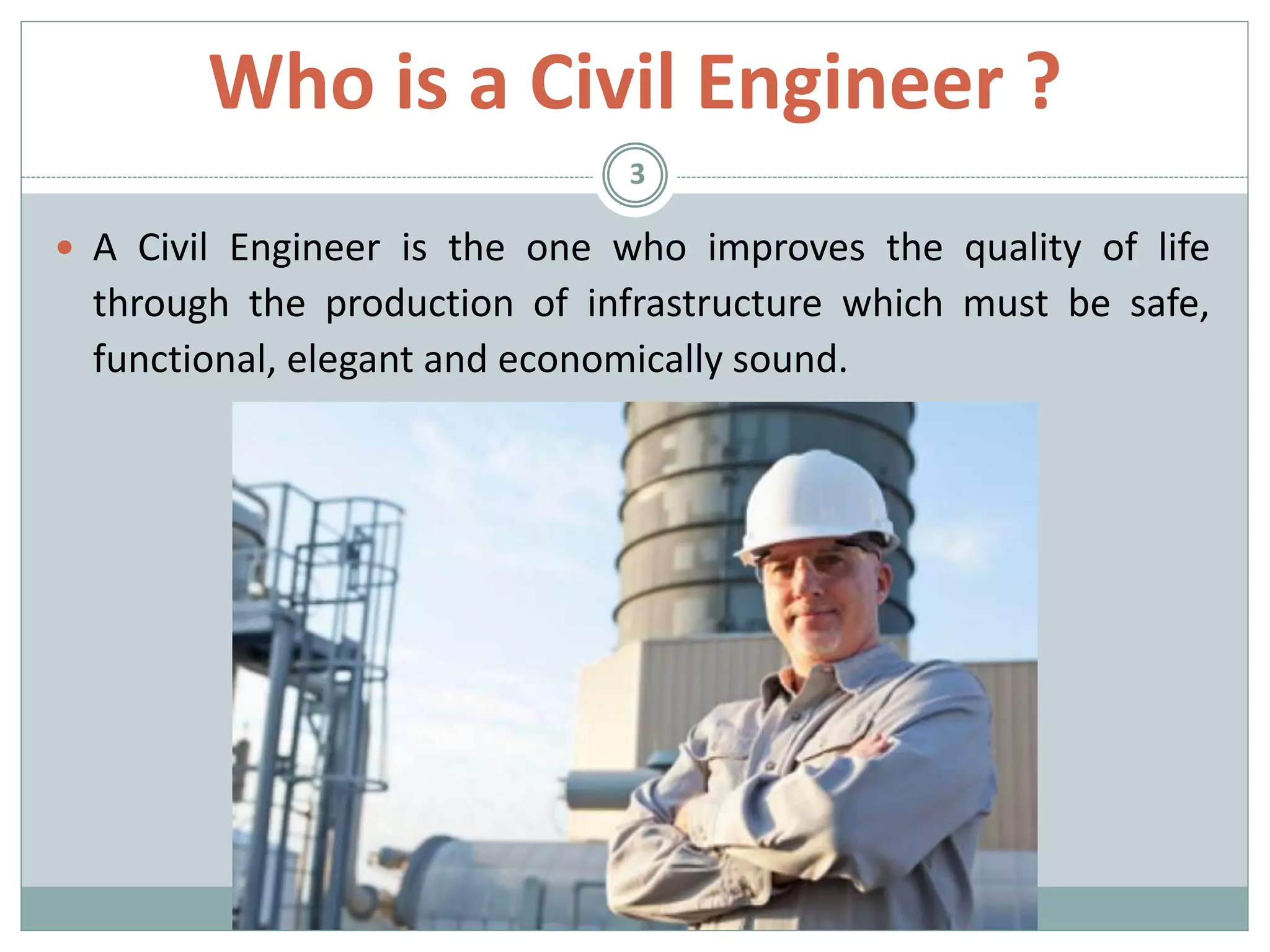 Who is a Civil Engineer ?
 A Civil Engineer is the one who improves the quality of life
through the production of infrastructure which must be safe,
functional, elegant and economically sound.
3
 