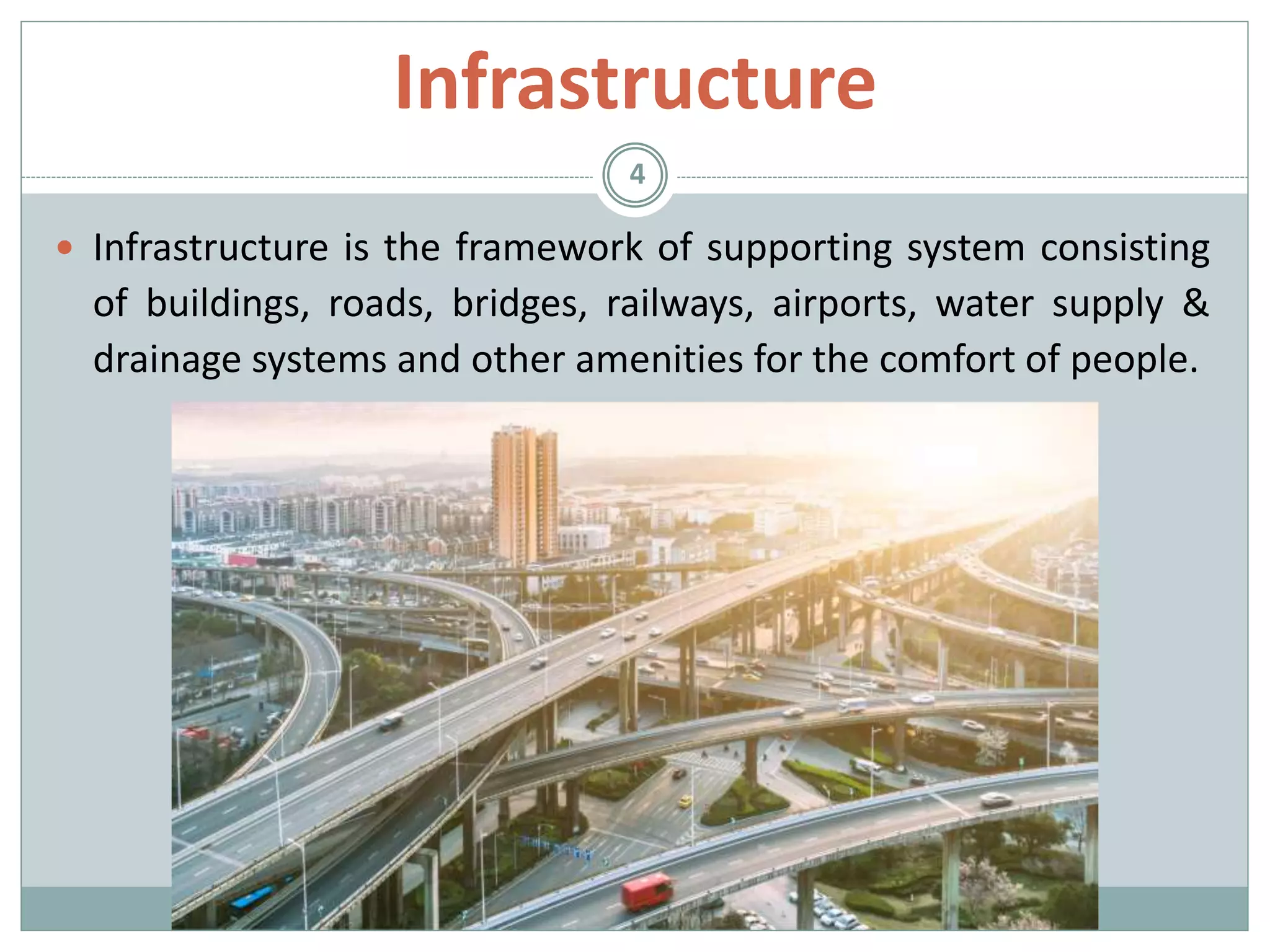 Infrastructure
 Infrastructure is the framework of supporting system consisting
of buildings, roads, bridges, railways, airports, water supply &
drainage systems and other amenities for the comfort of people.
4
 