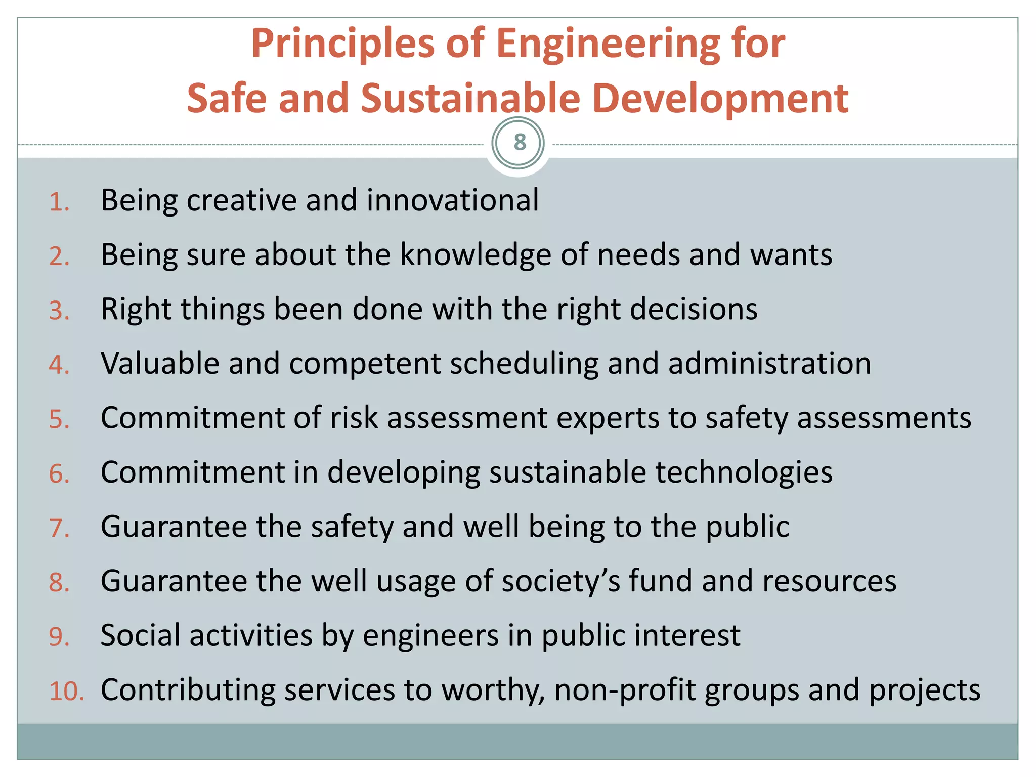 Principles of Engineering for
Safe and Sustainable Development
1. Being creative and innovational
2. Being sure about the knowledge of needs and wants
3. Right things been done with the right decisions
4. Valuable and competent scheduling and administration
5. Commitment of risk assessment experts to safety assessments
6. Commitment in developing sustainable technologies
7. Guarantee the safety and well being to the public
8. Guarantee the well usage of society’s fund and resources
9. Social activities by engineers in public interest
10. Contributing services to worthy, non-profit groups and projects
8
 