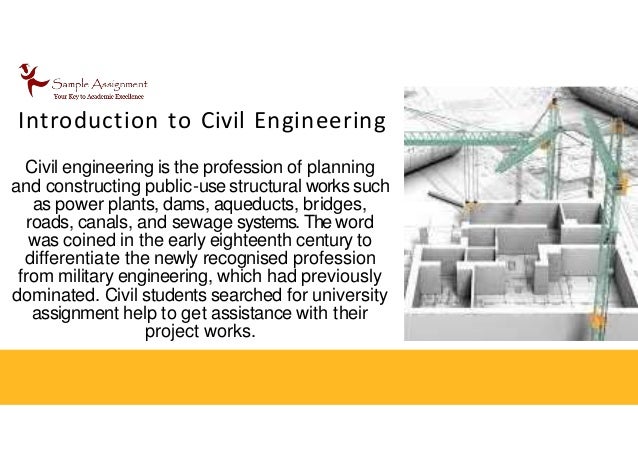 Introduction to Civil Engineering
Civil engineering is the profession of planning
and constructing public-use structural works such
as power plants, dams, aqueducts, bridges,
roads, canals, and sewage systems. The word
was coined in the early eighteenth century to
differentiate the newly recognised profession
from military engineering, which had previously
dominated. Civil students searched for university
assignment help to get assistance with their
project works.
 