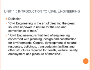 UNIT 1 : INTRODUCTION TO CIVIL ENGINEERING
 Definition -
 “Civil Engineering is the art of directing the great
sources of power in nature for the use and
convenience of man.”
 “ Civil Engineering is that field of engineering
concerned with planning, design and construction
for environmental Control, development of natural
resources, buildings, transportation facilities and
other structures required for health, welfare, safety,
employment and pleasure of mankind”.
1
 