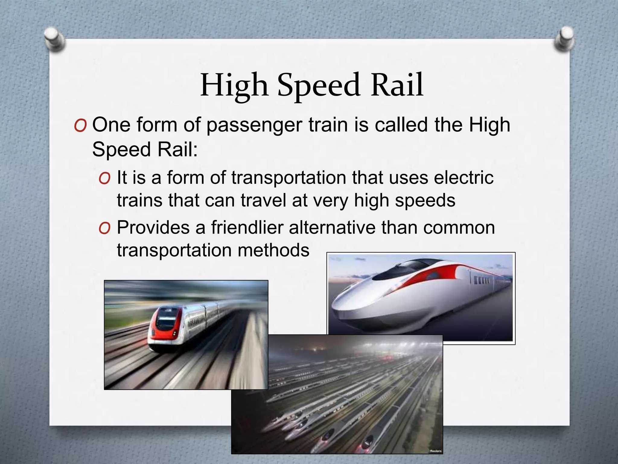 High Speed Rail
O One form of passenger train is called the High
Speed Rail:
O It is a form of transportation that uses electric
trains that can travel at very high speeds
O Provides a friendlier alternative than common
transportation methods
 
